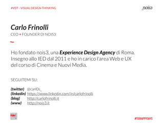 #VDT - VISUAL DESIGN THINKING
Carlo Frinolli
Ho fondato nois3, una Experience Design Agency di Roma.  
Insegno allo IED dal 2011 e ho in carico l’area Web e UX
del corso di Cinema e Nuovi Media.
SEGUITEMI SU: 
 
(twitter) @carl0s_ 
(linkedin) https://www.linkedin.com/in/carlofrinolli 
(blog) http://carlofrinolli.it 
(www) http://nois3.it
CEO + FOUNDER DI NOIS3
 