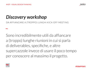 #VDT - VISUAL DESIGN THINKING
Sono incredibilmente utili da afﬁancare
a (troppo) lunghe riunioni in cui si parla
di deliverables, speciﬁche, e altre
supercazzole invece di usare il poco tempo
per conoscere al massimo il progetto.
Discovery workshop
DA AFFIANCARE A (TROPPO) LUNGHI KICK-OFF MEETING
 