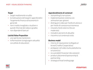 #VDT - VISUAL DESIGN THINKING
Target
• target mediamente erudito
• la motivazione del target è approfondire
l’argomento ﬁnanza ed economia in
generale
• non è molto invogliato a studiare e
quindi il format del video è gradito
• non dipendenti bancari
Laicità/Value Proposition
• uno spirito da mantenere
• in/formazione (congiungere attualità
con pillole di education)
Approfondimento di contenuti
• storytelling & narrazione
• implementazione sistema con
animazioni per giovani
• distinguere video per livello di utenza e
per livello di conoscenza trasmessa
• rimandi a fonti esterne (forum
moderato)
• includere più temi di attualità
• riscontro sul contenuto visto
Business model
• ritorno di reputazione (collegato al
brand Credito Cooperativo)
• pre&post-roll video (sulla piattaforma
orizzonti.tv)
• no a prodotti ﬁnanziari (da valutare)
• product placement/sponsorship &
partnership
• strategia di lead landing page
 
