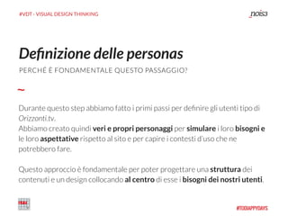 #VDT - VISUAL DESIGN THINKING
Durante questo step abbiamo fatto i primi passi per deﬁnire gli utenti tipo di
Orizzonti.tv.
Abbiamo creato quindi veri e propri personaggi per simulare i loro bisogni e
le loro aspettative rispetto al sito e per capire i contesti d’uso che ne
potrebbero fare.
Questo approccio è fondamentale per poter progettare una struttura dei
contenuti e un design collocando al centro di esse i bisogni dei nostri utenti.
Deﬁnizione delle personas
PERCHÉ È FONDAMENTALE QUESTO PASSAGGIO?
 