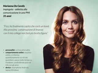 #VDT - VISUAL DESIGN THINKING
Marianna De Carolis
impiegata - addetta alla
comunicazione in una PMI
31 anni
“Fico, ho ﬁnalmente capito che cos’è un bond.
Alla prossima conversazione di ﬁnanza
con il mio collega non farà più brutta ﬁgura.”
• personalità: curiosa ed erudita
• comportamento online: acquista
online, si informa
quotidianamente sui siti dei
quotidiani, passa molto tempo su
Facebook, condividendo post ed
info con gli amici
• device: smartphone Android,
laptop Windows
 