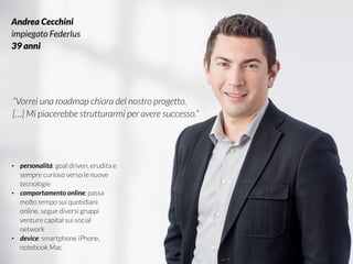 #VDT - VISUAL DESIGN THINKING
Andrea Cecchini
impiegato Federlus
39 anni
“Vorrei una roadmap chiara del nostro progetto.
[…] Mi piacerebbe strutturarmi per avere successo.”
• personalità: goal driven, erudita e
sempre curioso verso le nuove
tecnologie
• comportamento online: passa
molto tempo sui quotidiani
online, segue diversi gruppi
venture capital sui social
network
• device: smartphone iPhone,
notebook Mac
 