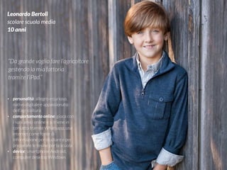 #VDT - VISUAL DESIGN THINKING
Leonardo Bertoli
scolare scuola media
10 anni
“Da grande voglio fare l’agricoltore
gestendo la mia fattoria
tramite l’iPad.”
• personalità: allegro e curioso,
nativo digitale e appassionato
dell’agricoltura
• comportamento online: gioca con
i suoi amici online e si triene in
contatto tramite Whatsapp, usa
internet come fonte di
informazione per studiare e per
preparare le tesine per la scuola
• device: smartphone Android,
computer desktop Windows
 
