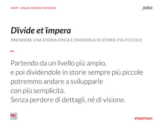 #VDT - VISUAL DESIGN THINKING
Partendo da un livello più ampio,
e poi dividendole in storie sempre più piccole
potremmo andare a svilupparle
con più semplicità.
Senza perdere di dettagli, né di visione.
Dīvide et īmpera
PRENDERE UNA STORIA EPICA E DIVIDERLA IN STORIE PIÙ PICCOLE
 
