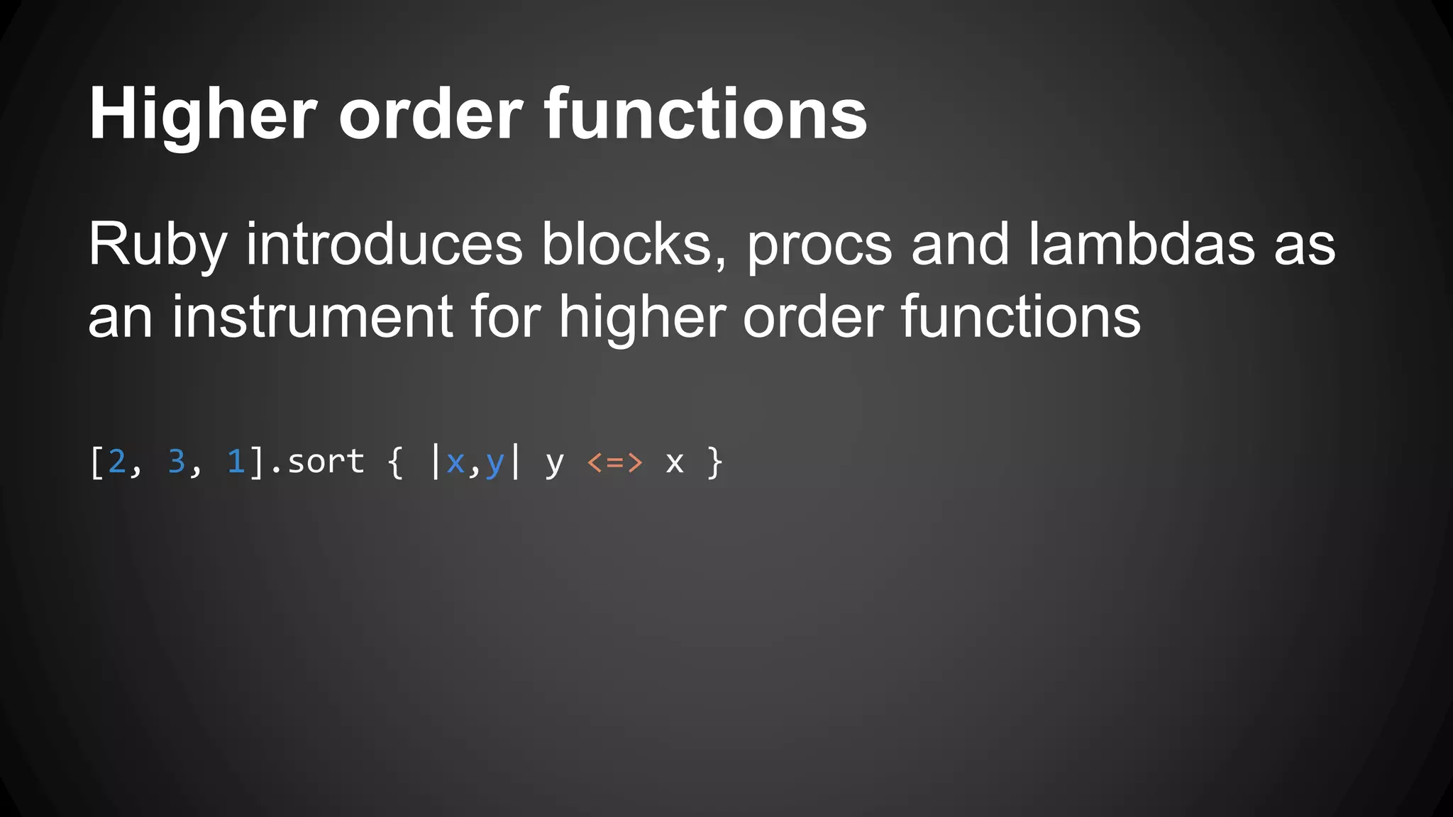 Higher order functions 
Ruby introduces blocks, procs and lambdas as 
an instrument for higher order functions 
[2, 3, 1].sort { |x,y| y <=> x } 
 