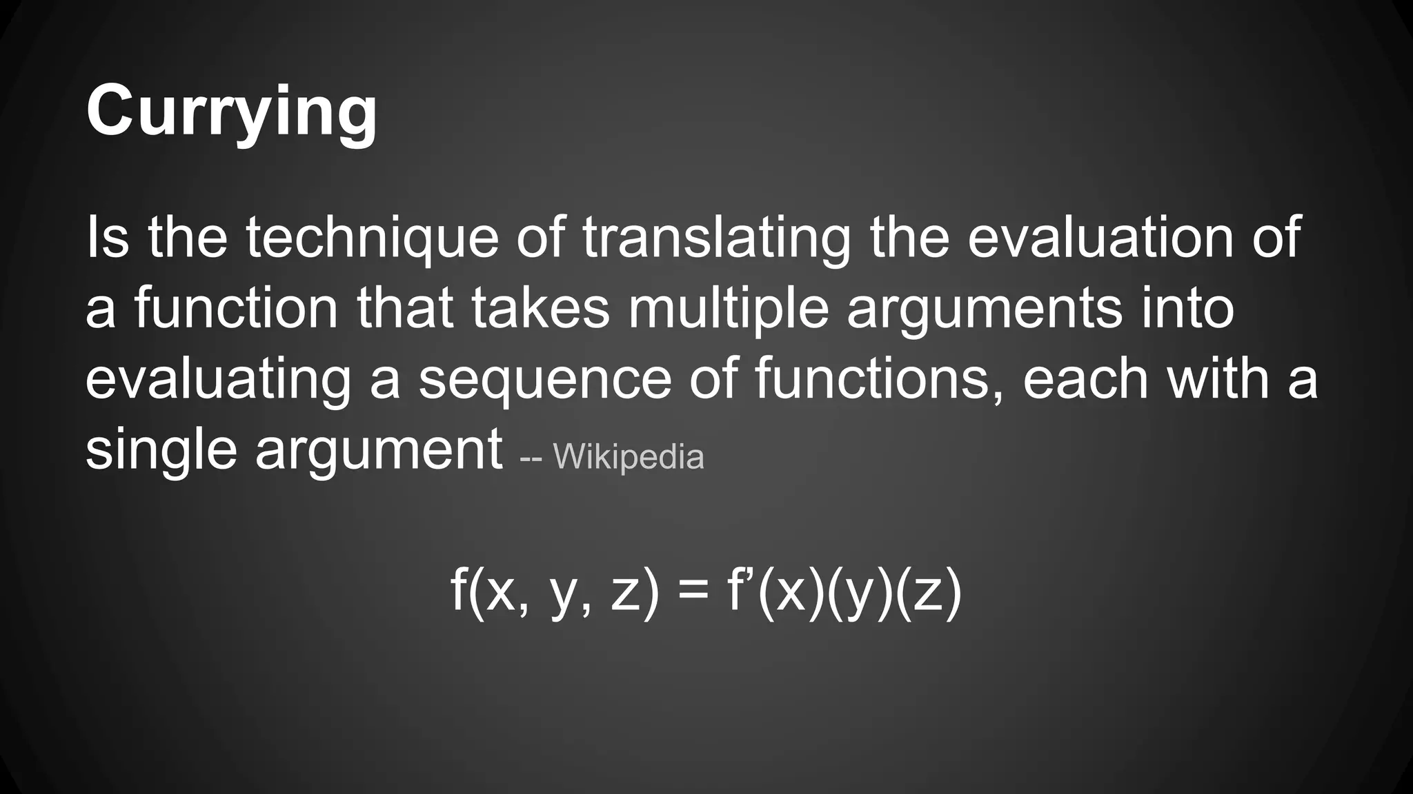 Currying 
Is the technique of translating the evaluation of 
a function that takes multiple arguments into 
evaluating a sequence of functions, each with a 
single argument -- Wikipedia 
f(x, y, z) = f’(x)(y)(z) 
 