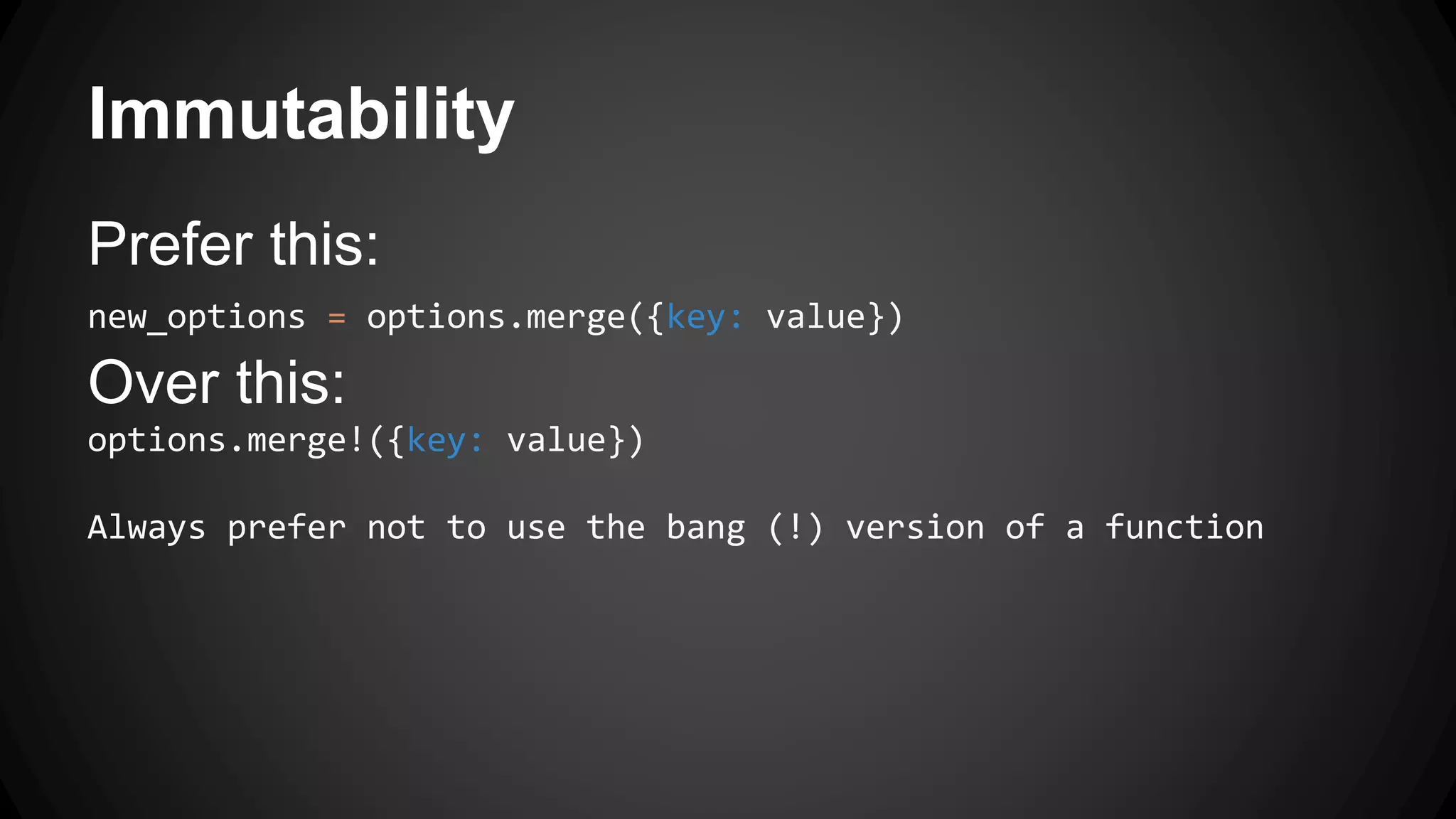 Immutability 
Prefer this: 
new_options = options.merge({key: value}) 
Over this: 
options.merge!({key: value}) 
Always prefer not to use the bang (!) version of a function 
 