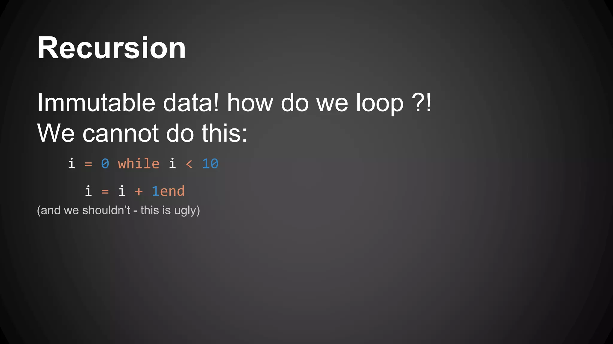 Recursion 
Immutable data! how do we loop ?! 
We cannot do this: 
i = 0 while i < 10 
i = i + 1end 
(and we shouldn’t - this is ugly) 
 