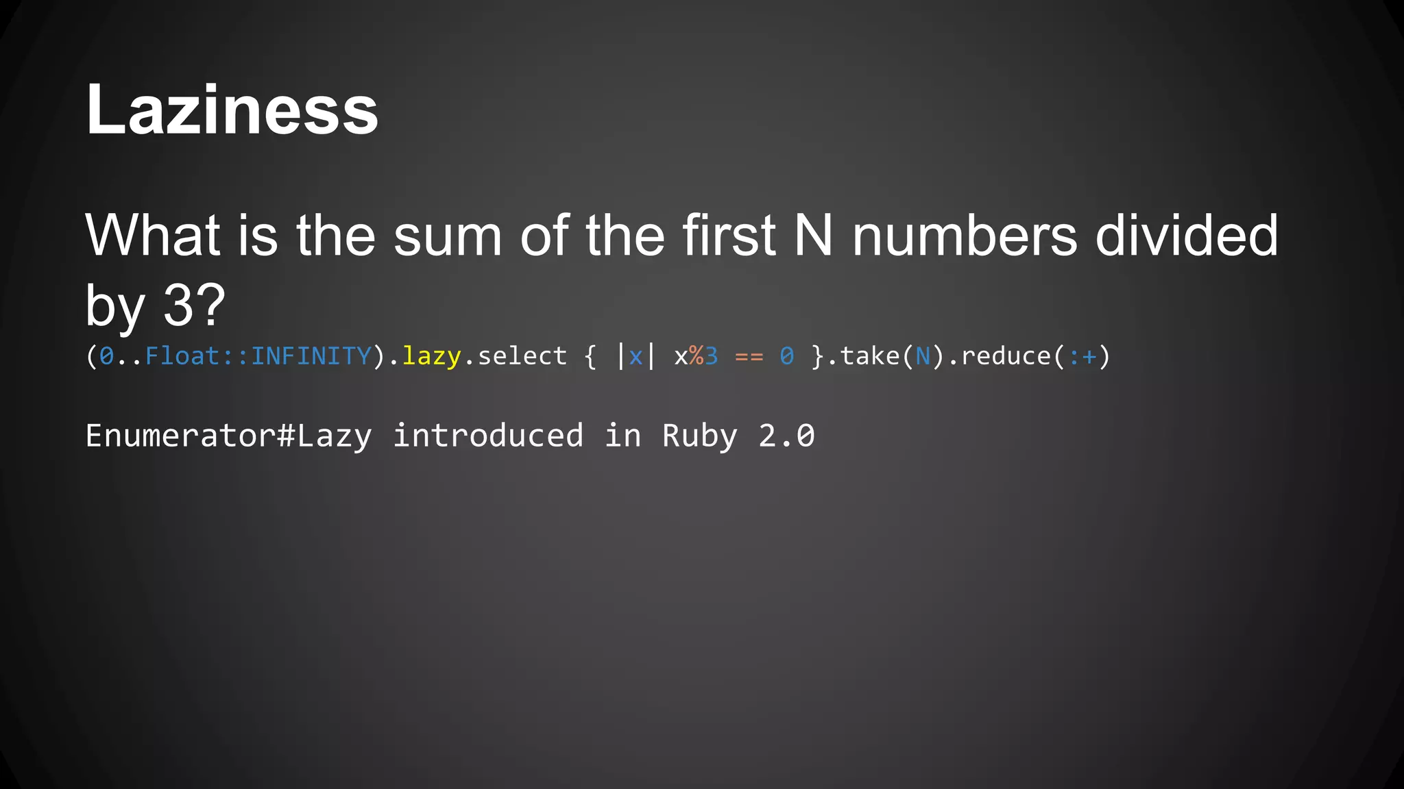 Laziness 
What is the sum of the first N numbers divided 
by 3? 
(0..Float::INFINITY).lazy.select { |x| x%3 == 0 }.take(N).reduce(:+) 
Enumerator#Lazy introduced in Ruby 2.0 
 