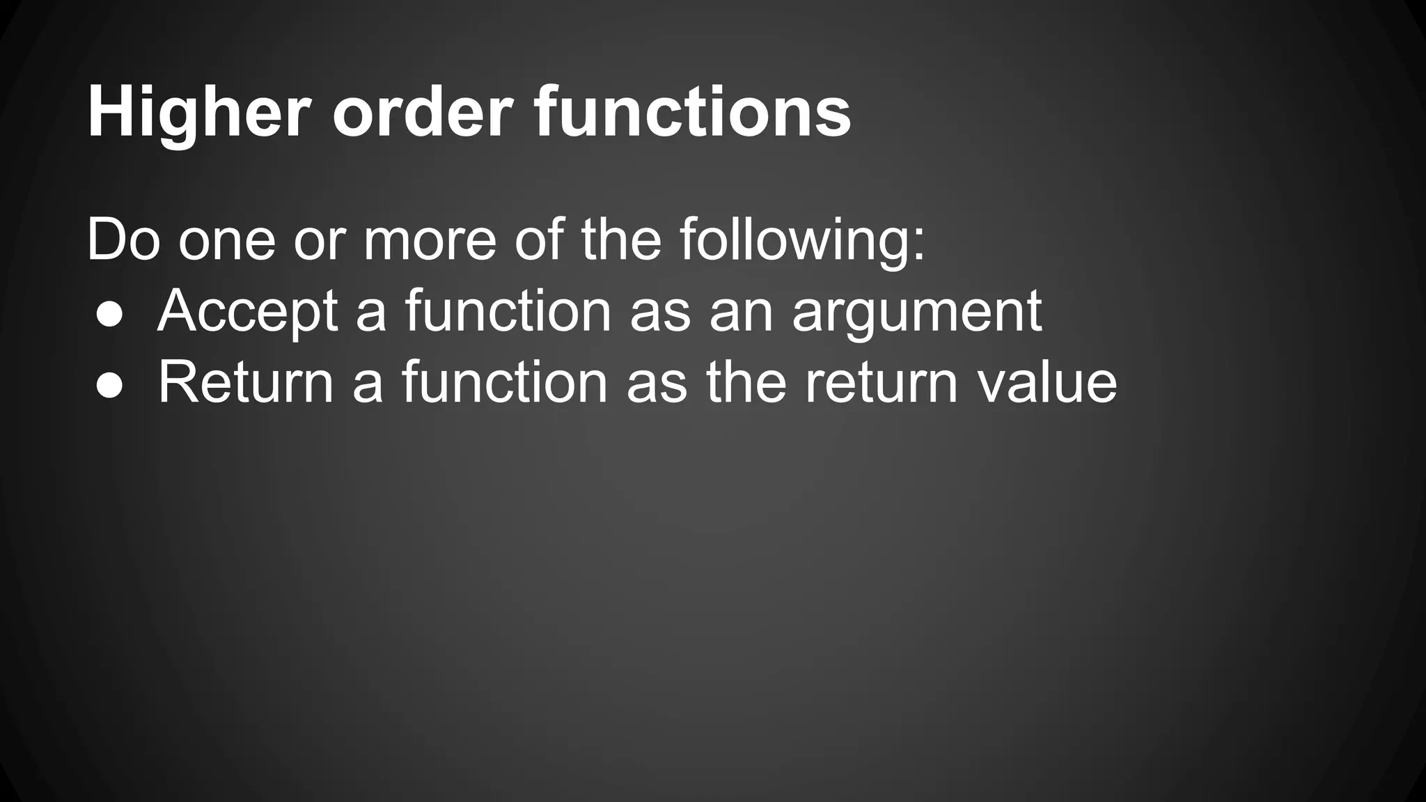 Higher order functions 
Do one or more of the following: 
● Accept a function as an argument 
● Return a function as the return value 
 