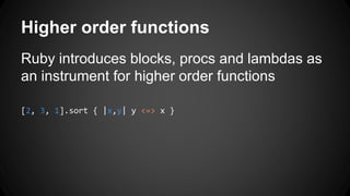 Higher order functions 
Ruby introduces blocks, procs and lambdas as 
an instrument for higher order functions 
[2, 3, 1].sort { |x,y| y <=> x } 
 
