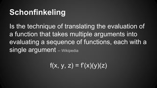 Schonfinkeling 
Is the technique of translating the evaluation of 
a function that takes multiple arguments into 
evaluating a sequence of functions, each with a 
single argument -- Wikipedia 
f(x, y, z) = f’(x)(y)(z) 
 