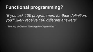 Functional programming? 
“If you ask 100 programmers for their definition, 
you’ll likely receive 100 different answers” 
- “The Joy of Clojure: Thinking the Clojure Way.” 
 
