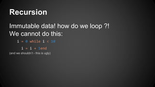 Recursion 
Immutable data! how do we loop ?! 
We cannot do this: 
i = 0 while i < 10 
i = i + 1end 
(and we shouldn’t - this is ugly) 
 