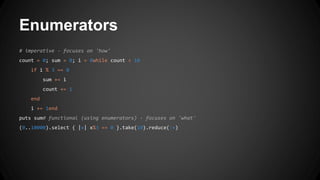 Enumerators 
# imperative - focuses on 'how' 
count = 0; sum = 0; i = 0while count < 10 
if i % 3 == 0 
sum += i 
count += 1 
end 
i += 1end 
puts sum# functional (using enumerators) - focuses on 'what' 
(0..10000).select { |x| x%3 == 0 }.take(10).reduce(:+) 
 