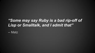 “Some may say Ruby is a bad rip-off of 
Lisp or Smalltalk, and I admit that” 
-- Matz 
 
