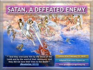 Lesson 8 for February 23, 2019
Adapted from www.fustero.es
www.gmahktanjungpinang.org
SATAN, A DEFEATED ENEMY
“ ‘And they overcame him by the blood of the
Lamb and by the word of their testimony, and
they did not love their lives to the death’”
(Revelation 12:11)
 