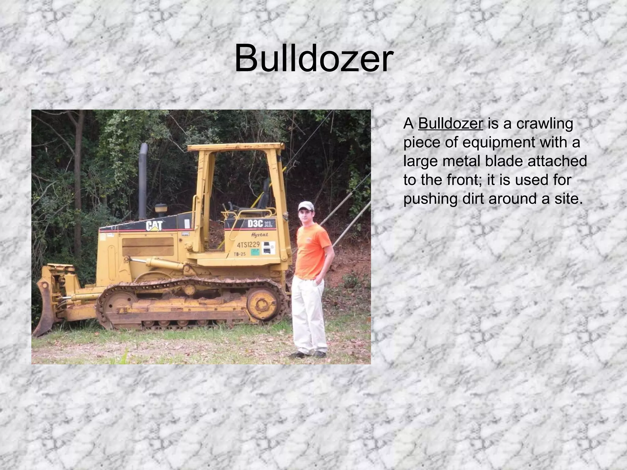 Bulldozer A  Bulldozer  is a crawling piece of equipment with a large metal blade attached to the front; it is used for pushing dirt around a site. 