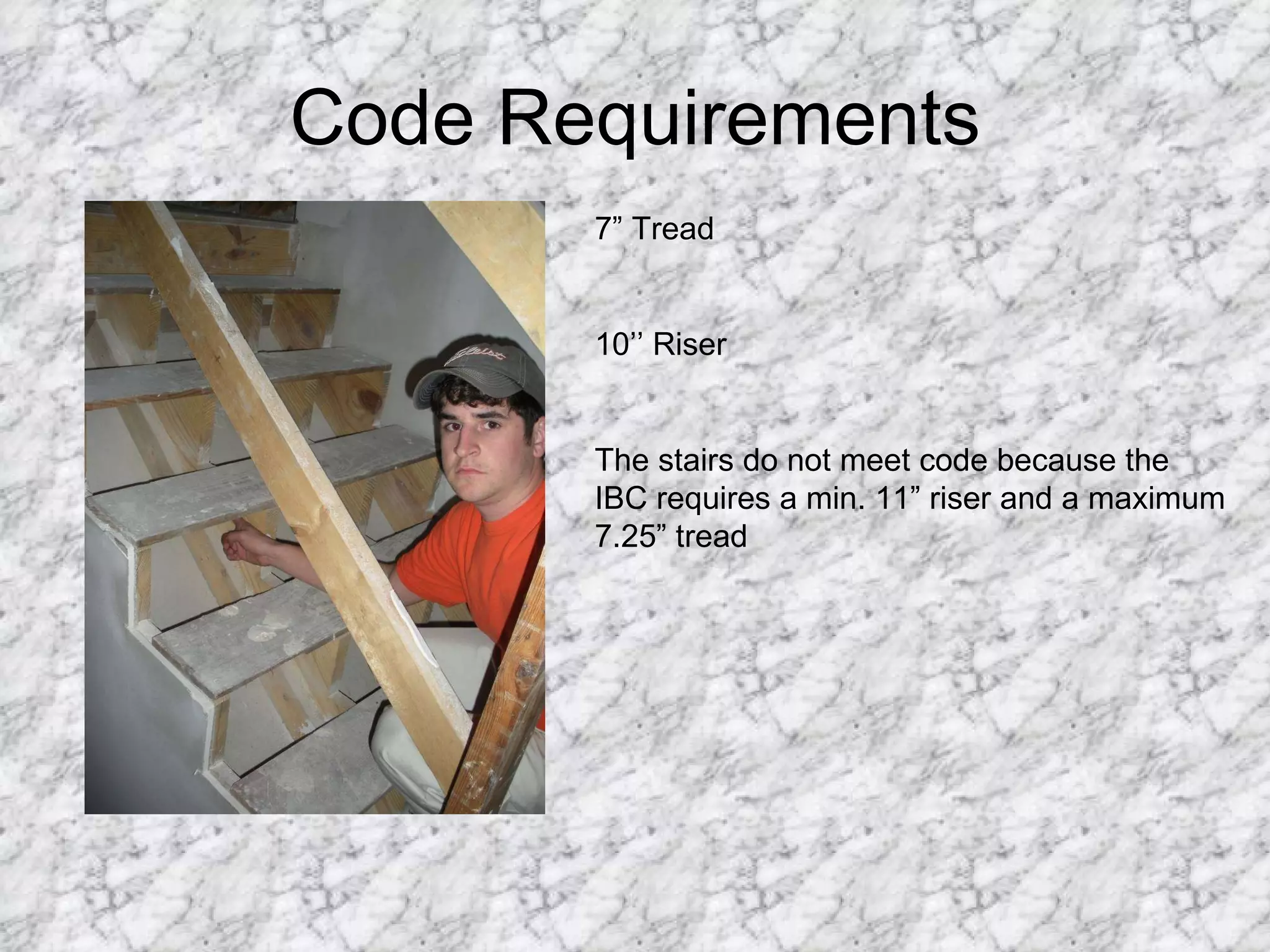 Code Requirements 7” Tread 10’’ Riser The stairs do not meet code because the IBC requires a min. 11” riser and a maximum 7.25” tread 
