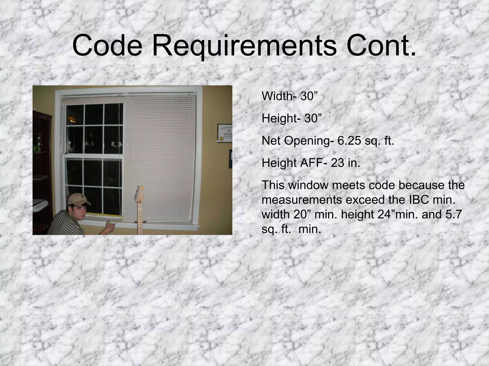 Code Requirements Cont. Width- 30”  Height- 30” Net Opening- 6.25 sq. ft. Height AFF- 23 in. This window meets code because the measurements exceed the IBC min. width 20” min. height 24”min. and 5.7 sq. ft.  min.  