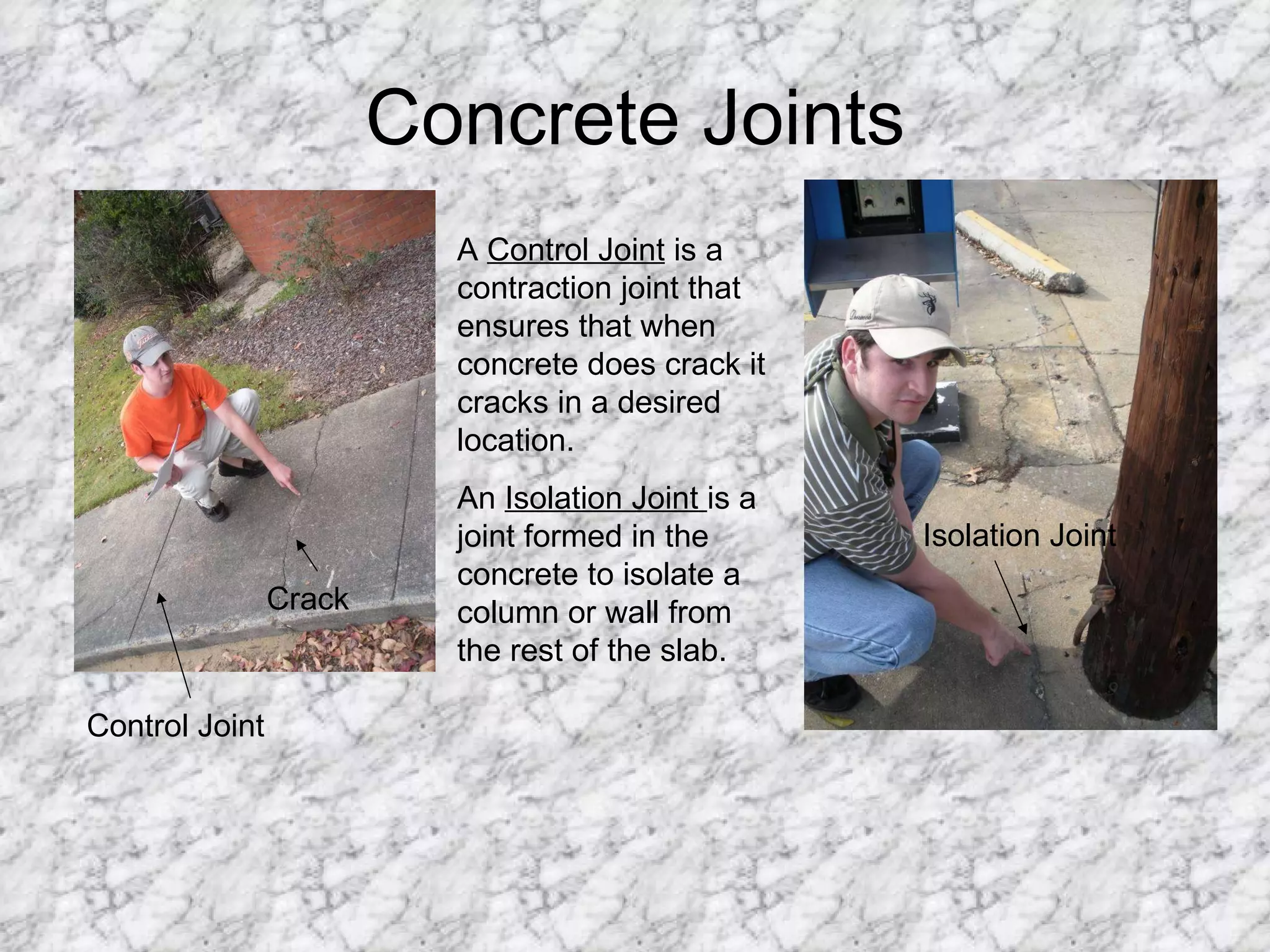 Concrete Joints Crack Control Joint A  Control Joint  is a contraction joint that ensures that when concrete does crack it cracks in a desired location. An  Isolation Joint  is a joint formed in the concrete to isolate a column or wall from the rest of the slab. Isolation Joint 