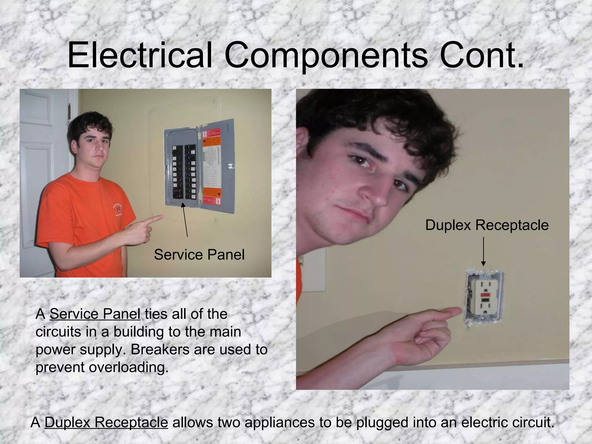 Electrical Components Cont. Service Panel Duplex Receptacle A  Service Panel  ties all of the circuits in a building to the main power supply. Breakers are used to prevent overloading. A  Duplex Receptacle  allows two appliances to be plugged into an electric circuit. 