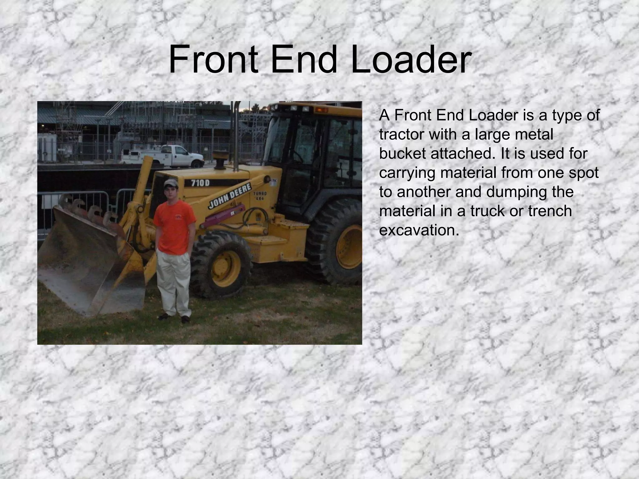 Front End Loader A Front End Loader is a type of tractor with a large metal bucket attached. It is used for carrying material from one spot to another and dumping the material in a truck or trench excavation. 
