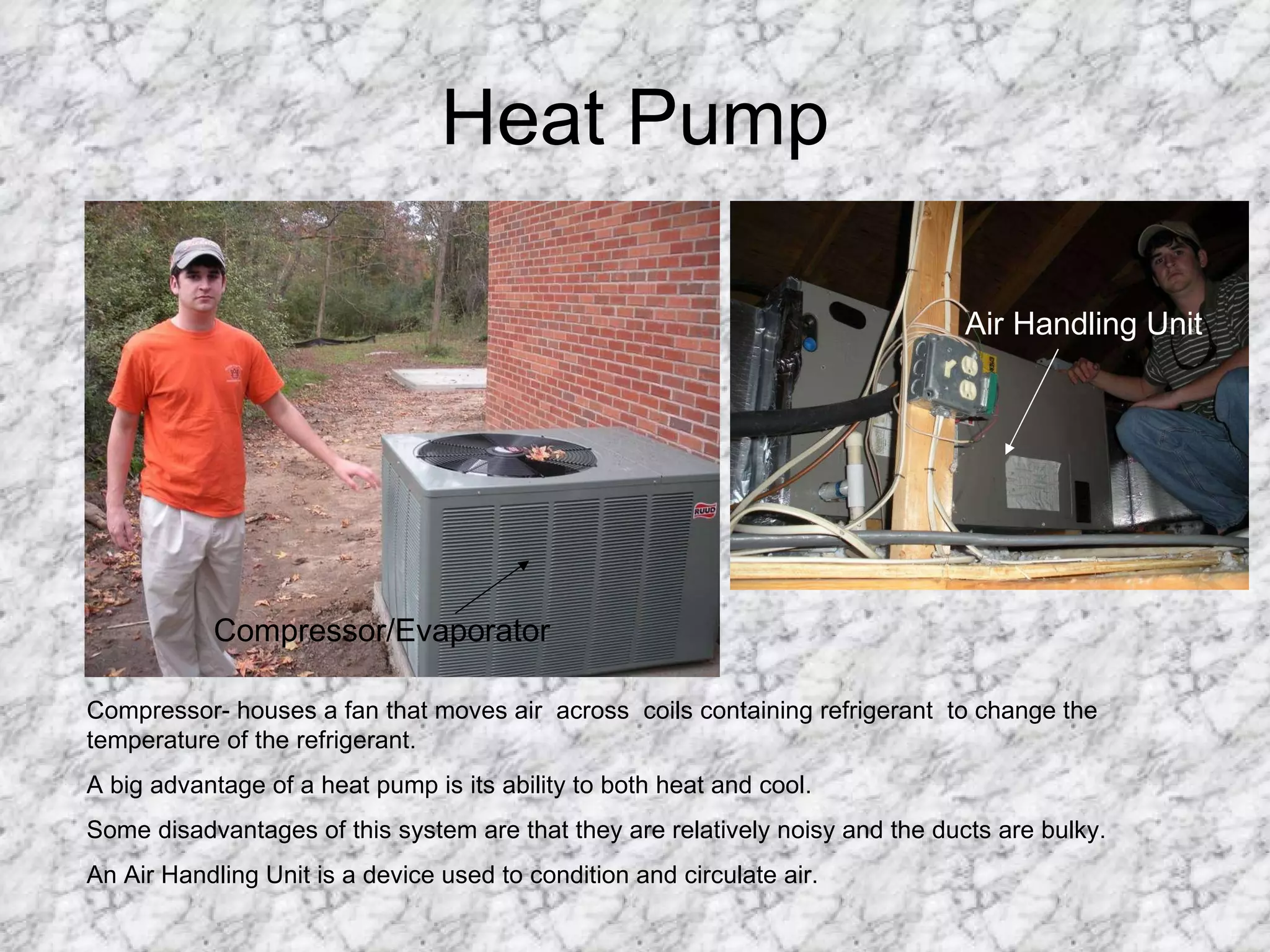 Heat Pump Compressor/Evaporator Air Handling Unit Compressor- houses a fan that moves air  across  coils containing refrigerant  to change the temperature of the refrigerant. A big advantage of a heat pump is its ability to both heat and cool. Some disadvantages of this system are that they are relatively noisy and the ducts are bulky. An Air Handling Unit is a device used to condition and circulate air. 