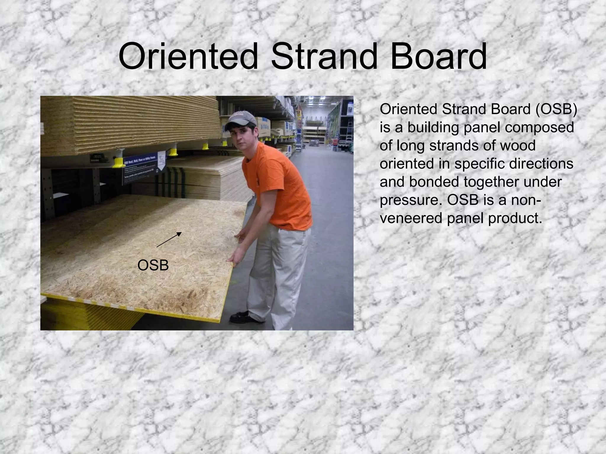 Oriented Strand Board OSB Oriented Strand Board (OSB) is a building panel composed of long strands of wood oriented in specific directions and bonded together under pressure. OSB is a non-veneered panel product. 
