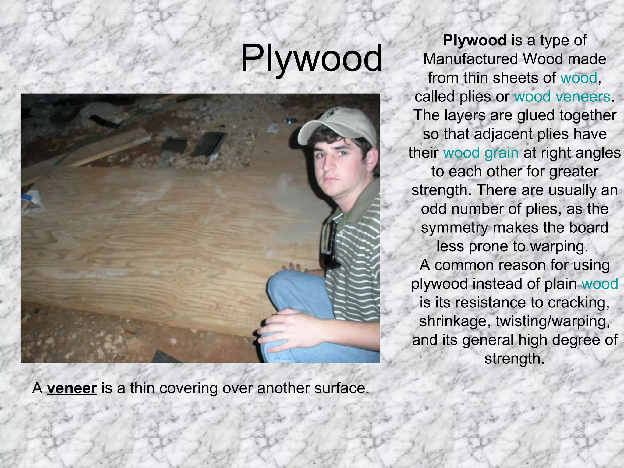 Plywood Plywood  is a type of Manufactured Wood made from thin sheets of  wood , called plies or  wood veneers . The layers are glued together so that adjacent plies have their  wood grain  at right angles to each other for greater strength. There are usually an odd number of plies, as the symmetry makes the board less prone to warping.  A common reason for using plywood instead of plain  wood  is its resistance to cracking, shrinkage, twisting/warping, and its general high degree of strength. A  veneer  is a thin covering over another surface.  