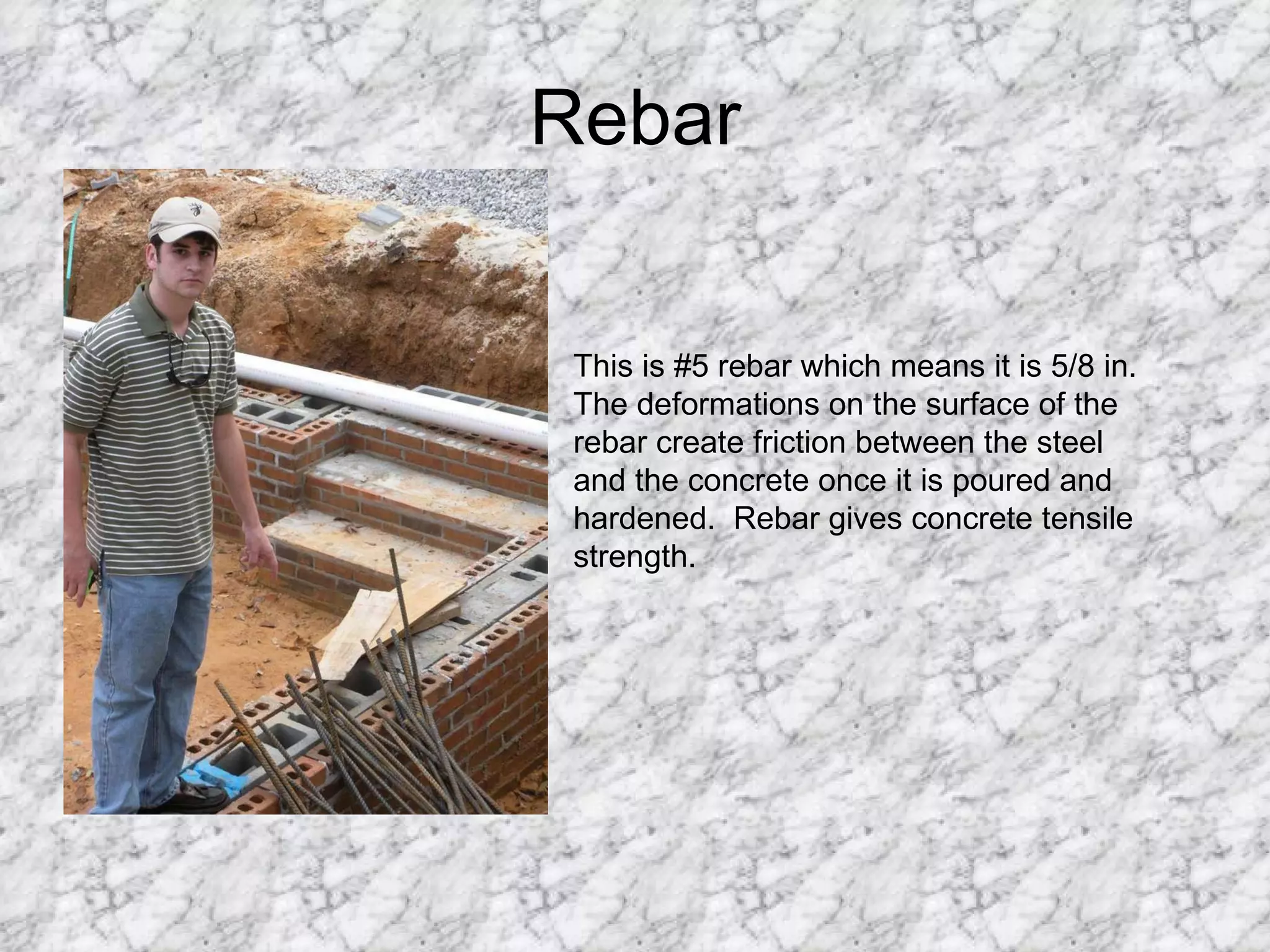 Rebar This is #5 rebar which means it is 5/8 in. The deformations on the surface of the rebar create friction between the steel and the concrete once it is poured and hardened.  Rebar gives concrete tensile strength. 