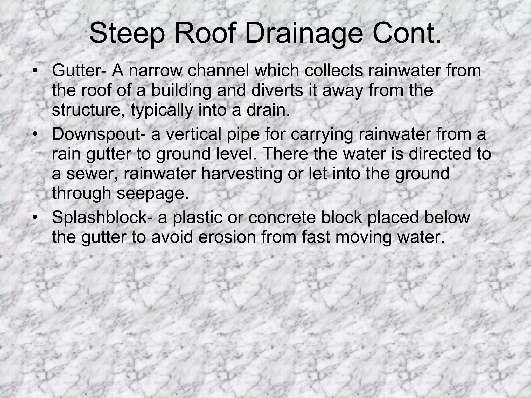 Steep Roof Drainage Cont. Gutter- A narrow channel which collects rainwater from the roof of a building and diverts it away from the structure, typically into a drain.  Downspout- a vertical pipe for carrying rainwater from a rain gutter to ground level. There the water is directed to a sewer, rainwater harvesting or let into the ground through seepage.  Splashblock- a plastic or concrete block placed below the gutter to avoid erosion from fast moving water. 