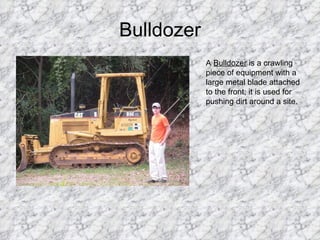 Bulldozer A  Bulldozer  is a crawling piece of equipment with a large metal blade attached to the front; it is used for pushing dirt around a site. 