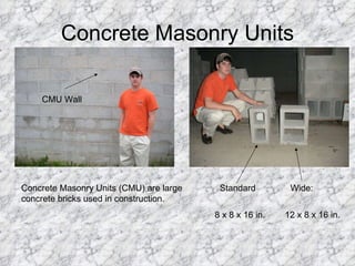 Concrete Masonry Units CMU Wall Concrete Masonry Units (CMU) are large concrete bricks used in construction. Standard  Wide:  8 x 8 x 16 in.  12 x 8 x 16 in. 