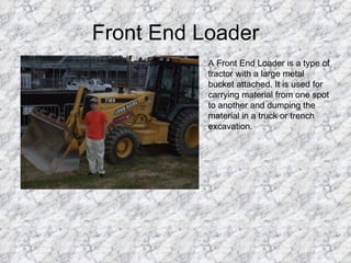 Front End Loader A Front End Loader is a type of tractor with a large metal bucket attached. It is used for carrying material from one spot to another and dumping the material in a truck or trench excavation. 
