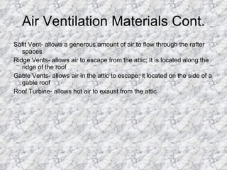 Air Ventilation Materials Cont. Sofit Vent- allows a generous amount of air to flow through the rafter spaces  Ridge Vents- allows air to escape from the attic; It is located along the ridge of the roof Gable Vents- allows air in the attic to escape; it located on the side of a gable roof Roof Turbine- allows hot air to exaust from the attic 
