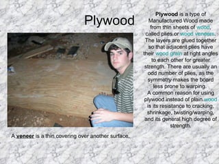 Plywood Plywood  is a type of Manufactured Wood made from thin sheets of  wood , called plies or  wood veneers . The layers are glued together so that adjacent plies have their  wood grain  at right angles to each other for greater strength. There are usually an odd number of plies, as the symmetry makes the board less prone to warping.  A common reason for using plywood instead of plain  wood  is its resistance to cracking, shrinkage, twisting/warping, and its general high degree of strength. A  veneer  is a thin covering over another surface.  
