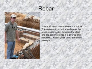 Rebar This is #5 rebar which means it is 5/8 in. The deformations on the surface of the rebar create friction between the steel and the concrete once it is poured and hardened.  Rebar gives concrete tensile strength. 
