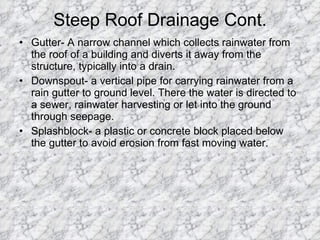 Steep Roof Drainage Cont. Gutter- A narrow channel which collects rainwater from the roof of a building and diverts it away from the structure, typically into a drain.  Downspout- a vertical pipe for carrying rainwater from a rain gutter to ground level. There the water is directed to a sewer, rainwater harvesting or let into the ground through seepage.  Splashblock- a plastic or concrete block placed below the gutter to avoid erosion from fast moving water. 
