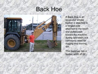 Back Hoe A  Back Hoe  is an excavator whose bucket is attached to a hinged pole attached to the boom and pulled back toward the machine during operation; it is commonly used for digging and moving dirt.  This  backhoe  has a  bucket width  of  24”. 