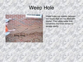 Weep Hole Weep Holes Weep holes are spaces between two bricks that are not filled with mortar. They allow water that penetrates the brick veneer to escape easily.  