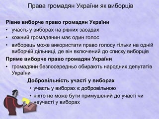 Права громадян України як виборців 
Рівне виборче право громадян України 
• участь у виборах на рівних засадах 
• кожний громадянин має один голос 
• виборець може використати право голосу тільки на одній 
виборчій дільниці, де він включений до списку виборців 
Пряме виборче право громадян України 
• громадяни безпосередньо обирають народних депутатів 
України 
Добровільність участі у виборах 
• участь у виборах є добровільною 
• ніхто не може бути примушений до участі чи 
неучасті у виборах 
 