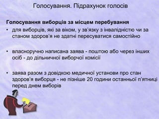 Голосування. Підрахунок голосів 
Голосування виборців за місцем перебування 
• для виборців, які за віком, у зв’язку з інвалідністю чи за 
станом здоров’я не здатні пересуватися самостійно 
• власноручно написана заява - поштою або через інших 
осіб - до дільничної виборчої комісії 
• заява разом з довідкою медичної установи про стан 
здоров’я виборця - не пізніше 20 години останньої п’ятниці 
перед днем виборів 
 