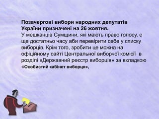 Позачергові вибори народних депутатів 
України призначені на 26 жовтня. 
У мешканців Сумщини, які мають право голосу, є 
ще достатньо часу аби перевірити себе у списку 
виборців. Крім того, зробити це можна на 
офіційному сайті Центральної виборчої комісії в 
розділі «Державний реєстр виборців» за вкладкою 
«Особистий кабінет виборця», 
 