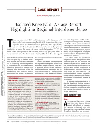 616 | october 2008 | volume 38 | number 10 | journal of orthopaedic & sports physical therapy
[ CASE REPORT ]
tant when the patient is unable to iden-
tify a speciﬁc inciting incident. Recently,
a model for patient examination, known
as the regional-interdependence model,
has received attention in the literature.
In this examination framework, regions
remote to a patient’s primary site of pain
are considered for their potential contri-
bution to that pain.45,46
The patient in this case report was a
competitive runner who presented with
right knee pain that had prevented her
from training for several weeks. In this
case, limited ﬁndings at the knee led the
therapist to a broader examination of
the lower quarter, including the lumbar
spine, pelvis, hip, and ankle/foot. The
combination of the patient’s symptoms,
clinical ﬁndings, and response to inter-
vention seem to be unique in a review of
the literature.
The purpose of this case report is to
describe the clinical ﬁndings, interven-
tion and outcomes in a patient with me-
dial knee pain and to highlight the value
of a regional interdependence model of
patient examination.
CASE DESCRIPTION
History
A
25-year-old, Caucasian female
and third-year physical therapy
student self-referred for consulta-
tion regarding medial, right knee pain.
She was a cross-country and track athlete
throughout high school and her under-
T
here are an estimated 30 million runners in North America.32
Knee pain is a common complaint in this population. Overuse
injuries, such as chondromalacia patellae, plica syndrome,
pes anserine bursitis, iliotibial band syndrome, and popliteus
tendonitis account for many of these painful disorders.4,11,38,47,49
In
some cases, knee pain may be the sole presenting symptom when a
more proximal or distal structure is actually at fault, such as the hip,4,24
STUDY DESIGN: Case report.
BACKGROUND: A number of pain referral pat-
terns for sacroiliac dysfunction have been reported
in the literature. However, very little has been writ-
ten about pain localized to the knee joint for cases
involving sacroiliac dysfunction.
CASE DESCRIPTION: A 25-year-old female
runner was self-referred to physical therapy for
medial knee pain of 4½ weeks’ duration without
a signiﬁcant onset event. The pain completely
curtailed her training for the Boston Marathon.
Examination of the patient’s knee and hip did not
reveal any abnormal ﬁndings and there was no
reproduction of pain with any test procedures ex-
cept for medial knee joint tenderness to palpation.
Additional, more proximal examination suggested
signiﬁcant asymmetry of sacral bony landmarks of
the pelvic girdle without signiﬁcant ﬁndings on the
provocation tests of the sacroiliac joint. A single
session of manual therapy procedures directed to
the pubic symphysis and sacroiliac joint ipsilateral
to the side of knee pain was provided.
OUTCOMES: The patient was able to return to
running without further incident of knee pain after
a single therapy session.
DISCUSSION: This case suggests the
importance of regional interdependence in the
examination of patients with an apparently
common clinical problem. Furthermore, the case
describes a previously unreported presentation of
local knee pain possibly attributable to sacroiliac
joint dysfunction.
LEVEL OF EVIDENCE: Therapy, level 4.
J Orthop Sports Phys Ther 2008;38(10):616-623.
doi:10.2519/jospt.2008.2759
KEY WORDS: manipulation, manual therapy,
pelvic girdle, sacroiliac joint
the ensuing intervention are likely to be
suboptimal.
James21
and others9
have highlighted
the importance of a regional examination
speciﬁcally for patients with knee pain.
A thorough history intake, screening,
and biomechanical assessment are es-
sential components of a comprehensive
examination.28
This is especially impor-
ankle/foot,32
or sacroiliac joint.8
In such
cases, the pain may be referred from a
more proximal structure or be consequen-
tial to a remotely located impairment
or dysfunction that produces excessive
stresses on structures of the knee, with
resulting pain generation. When that
remote source is not identiﬁed in an ex-
amination of the patient, the results of
Isolated Knee Pain: A Case Report
Highlighting Regional Interdependence
DANIEL W. VAUGHN, PT, PhD, FAAOMPT1
1
Associate Professor of Physical Therapy, Grand Valley State University, Grand Rapids, MI. Address correspondence to Dr Daniel W. Vaughn, Grand Valley State University,
Physical Therapy, 301 Michigan Street, NE, Room 260, Grand Rapids, MI 49503. E-mail: vaughnd@gvsu.edu
JournalofOrthopaedic&SportsPhysicalTherapy®
Downloadedfromwww.jospt.orgatonAugust5,2014.Forpersonaluseonly.Nootheruseswithoutpermission.
Copyright©2008JournalofOrthopaedic&SportsPhysicalTherapy®.Allrightsreserved.
 