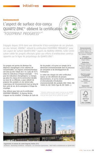 n°58 / Vues du Zinc • 11
Remerciements
Vues du Zinc a été
réalisé grâce à la
précieuse collaboration
des équipes VMZINC®
Directeur
de la publication
Roger Baltus
Rédaction
Philippe Dumas
Bruno De Grimouard
Fabien Moulin
Barbara Nordberg
Lionel Parisse
Chef de projet
 Maquette
Emmanuelle Derdinger
Photos
Paul Kozlowski
Adela
Impression
Imprimeries Morault
Ces progrès ont permis de diminuer les
dépenses énergétiques et les volumes de
consommables. Les impacts environnementaux
ont ainsi pu être réduits de 5 % à plus de 70 %
selon les indicateurs d’impact (exemple : - 15 %
pour les indicateurs énergétiques). La marque,
qui place les enjeux de la construction durable
au cœur de sa réflexion, a pour volonté de
proposer des produits en zinc laminé plus
respectueux de l’environnement tout au long de
leur cycle de vie, de la conception à l’étape du
recyclage.
Pour délivrer pour trois ans la certification
FOOTPRINT PROGRESS®
, le Bureau Veritas
s’appuie sur les résultats* d’Analyse de Cycle de
Engagée depuis 2010 dans une démarche d’éco-conception de ses produits
en zinc laminé, VMZINC®
obtient la certification FOOTPRINT PROGRESS®
pour
son aspect de surface QUARTZ-ZINC®
auprès du BUREAU VERITAS. Cette certifi-
cation valide les progrès effectués grâce aux efforts d’amélioration continus
apportés sur la ligne de prépatinage du QUARTZ-ZINC®
.
Environnement
L’aspect de surface éco-conçu
QUARTZ-ZINC®
obtient la certification
“FOOTPRINT PROGRESS®
“
Initiatives
Vie du produit, et la prise en compte de la
dimension environnementale dans le processus
de conception et de développement de
l’entreprise.
Le cahier des charges de cette certification
repose sur des éléments de preuves
documentaires, et sur les normes européennes
et internationales d’évaluation
environnementale des produits (ISO 14062, ISO
14040-44, ISO 14025 Type III, EN 15804…).
* Résultats réalisés par des experts externes ou par VMZINC®
,
conformément aux normes en vigueur (NF EN 15804…), et
revus par tierce partie afin de garantir leur qualité.
Logements et maison de santé Orgeval, Reims (51)
Architecte : Deschamps Architecte - Entreprise : Les Couvreurs Sparnaciens - VMZ Profil à emboîtement en QUART-ZINC®
 