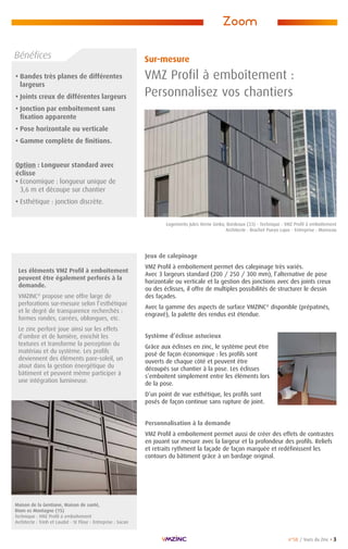 n°58 / Vues du Zinc • 3
• Bandes très planes de différentes
largeurs
• Joints creux de différentes largeurs
• Jonction par emboîtement sans
fixation apparente
• Pose horizontale ou verticale
• Gamme complète de finitions.
Option : Longueur standard avec
éclisse
• Economique : longueur unique de
3,6 m et découpe sur chantier
• Esthétique : jonction discrète.
Zoom
Jeux de calepinage
VMZ Profil à emboîtement permet des calepinage très variés.
Avec 3 largeurs standard (200 / 250 / 300 mm), l’alternative de pose
horizontale ou verticale et la gestion des jonctions avec des joints creux
ou des éclisses, il offre de multiples possibilités de structurer le dessin
des façades.
Avec la gamme des aspects de surface VMZINC®
disponible (prépatinés,
engravé), la palette des rendus est étendue.
Système d’éclisse astucieux
Grâce aux éclisses en zinc, le système peut être
posé de façon économique : les profils sont
ouverts de chaque côté et peuvent être
découpés sur chantier à la pose. Les éclisses
s’emboitent simplement entre les éléments lors
de la pose.
D’un point de vue esthétique, les profils sont
posés de façon continue sans rupture de joint.
Personnalisation à la demande
VMZ Profil à emboîtement permet aussi de créer des effets de contrastes
en jouant sur mesure avec la largeur et la profondeur des profils. Reliefs
et retraits rythment la façade de façon marquée et redéfinissent les
contours du bâtiment grâce à un bardage original.
Sur-mesure
VMZ Profil à emboîtement :
Personnalisez vos chantiers
Bénéfices
Les éléments VMZ Profil à emboîtement
peuvent être également perforés à la
demande.
VMZINC®
propose une offre large de
perforations sur-mesure selon l’esthétique
et le degré de transparence recherchés :
formes rondes, carrées, oblongues, etc.
Le zinc perforé joue ainsi sur les effets
d’ombre et de lumière, enrichit les
textures et transforme la perception du
matériau et du système. Les profils
deviennent des éléments pare-soleil, un
atout dans la gestion énergétique du
bâtiment et peuvent même participer à
une intégration lumineuse.
Logements Jules Verne Ginko, Bordeaux (33) - Technique : VMZ Profil à emboîtement
Architecte : Brochet Pueyo Lajus - Entreprise : Moriceau
Maison de la Gentiane, Maison de santé,
Riom es Montagne (15)
Technique : VMZ Profil à emboîtement
Architecte : Trinh et Laudat - St Flour - Entreprise : Sacan
 