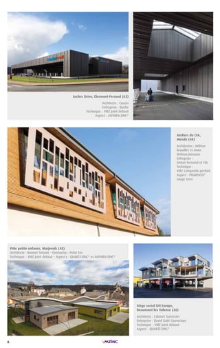 6
Leclerc Drive, Clermont-Ferrand (63)
Architecte : Cousin
Entreprise : Duche
Technique : VMZ Joint debout
Aspect : ANTHRA-ZINC®
Pôle petite enfance, Marjevols (48)
Architecte : Bonnet Teissier - Entreprise : Pelat Eric
Technique : VMZ Joint debout - Aspects : QUARTZ-ZINC®
et ANTHRA-ZINC®
Siège social Siti Europe,
Beaumont les Valence (26)
Architecte : Cabinet Traversier
Entreprise : David Gaté Couverture
Technique : VMZ Joint debout
Aspect : QUARTZ-ZINC®
Ateliers du CFA,
Mende (48)
Architectes : Hélène
Brouillet et Anne
Delmas-Jarousse
Entreprise :
Simon Fernand et Fils
Technique :
VMZ Composite perforé
Aspect : PIGMENTO®
rouge terre
 