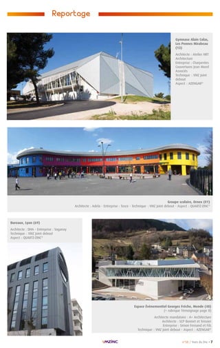 n°58 / Vues du Zinc • 7
Reportage
Bureaux, Lyon (69)
Architecte : DHA - Entreprise : Vaganay
Technique : VMZ Joint debout
Aspect : QUARTZ-ZINC®
Gymnase Alain Colas,
Les Pennes Mirabeau
(13)
Architecte : Atelier HRT
Architecture
Entreprise : Charpentes
Couvertures Jean Morel
Associés
Technique : VMZ Joint
debout
Aspect : AZENGAR®
Espace Évènementiel Georges Frêche, Mende (48)
( rubrique Témoignage page 8)
Architecte mandataire : A+ Architecture
Architecte : SCP Bonnet et Teissier
Entreprise : Simon Fernand et Fils
Technique : VMZ Joint debout - Aspect : AZENGAR®
Groupe scolaire, Ornex (01)
Architecte : Adela - Entreprise : Tosco - Technique : VMZ Joint debout - Aspect : QUARTZ-ZINC®
 