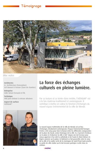 8
La force des échanges
culturels en pleine lumière.
Par sa texture et sa teinte claire inédite, l’AZENGAR®
est
à la fois matériau traditionnel et contemporain. Il
contribue à mettre en valeur la fonction d’échanges du
nouvel espace événementiel de la ville de Mende.
Architectes
A+ Architecture (Conception)
SCP Bonnet  Teissier (Suivi de chantier)
Entreprise
SARL Simon Fernand et Fils
Technique
VMZ Joint debout à entraxe aléatoire
Aspect de surface
AZENGAR®
Le nouvel espace multimédia de la ville de Mende est un lieu
d’échanges. Résolument contemporain, l’Espace Événementiel Georges
Frêche a été conçu pour faire la liaison entre les différentes composantes
de la place du Foirail, centre historique de la ville. Ici, il permet d’embras-
ser la place et d’observer la ville à 360° depuis son toit terrasse pour
mieux apprécier d’un côté la cathédrale et de l’autre le Mont Mimat. En
légère avancée sur la place, le bâtiment se fait passerelle entre le cœur
de la ville et la coulée verte de la montagne de Saint-Privat toute proche.
Le jardin de ville réalisé sur le toit terrasse participe à cette mise en
relation.
Temoignage
,
Bloc notes
 